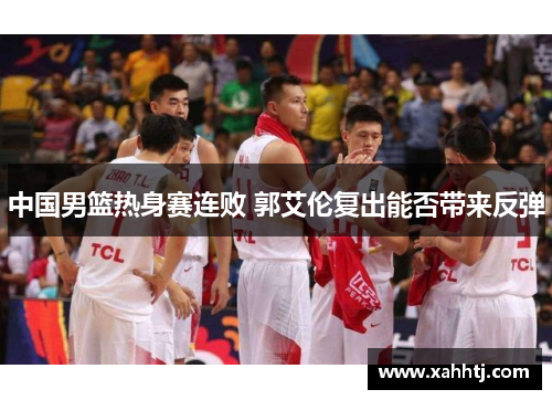 中国男篮热身赛连败 郭艾伦复出能否带来反弹