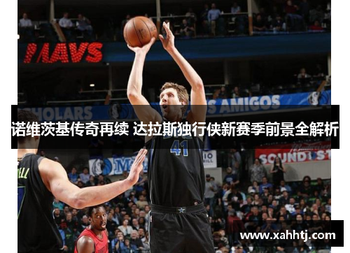 诺维茨基传奇再续 达拉斯独行侠新赛季前景全解析 诺维茨基传奇再续 达拉斯独行侠新赛季前景全解析