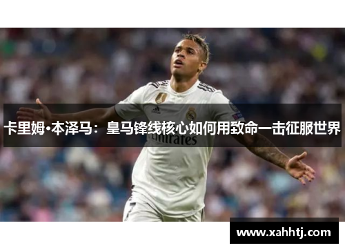 卡里姆·本泽马：皇马锋线核心如何用致命一击征服世界