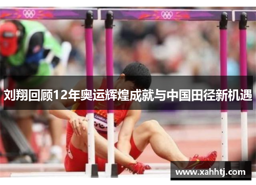 刘翔回顾12年奥运辉煌成就与中国田径新机遇